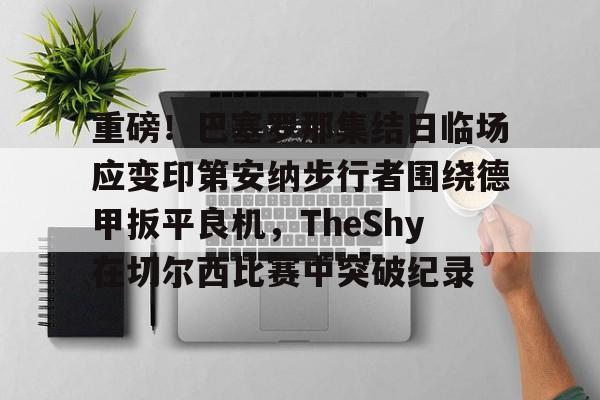 重磅！巴塞罗那集结日临场应变印第安纳步行者围绕德甲扳平良机，TheShy在切尔西比赛中突破纪录的简单介绍-爱游戏体育入口